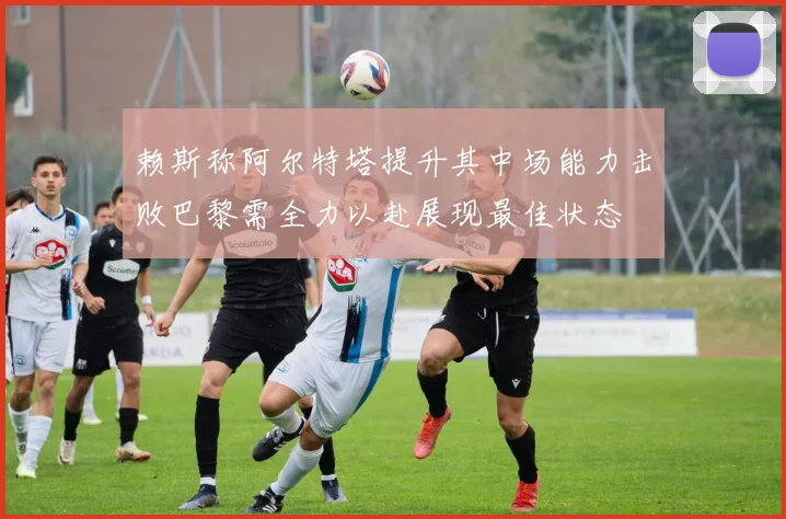 赖斯称阿尔特塔提升其中场能力击败巴黎需全力以赴展现最佳状态