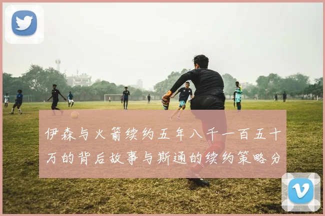 伊森与火箭续约五年八千一百五十万的背后故事与斯通的续约策略分析