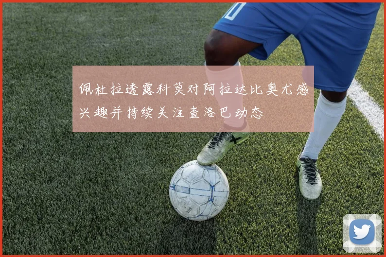 佩杜拉透露科莫对阿拉达比奥尤感兴趣并持续关注查洛巴动态