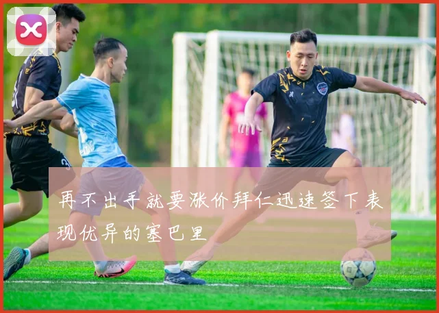 再不出手就要涨价拜仁迅速签下表现优异的塞巴里