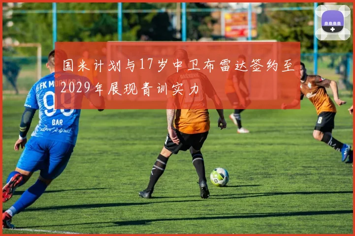 国米计划与17岁中卫布雷达签约至2029年展现青训实力
