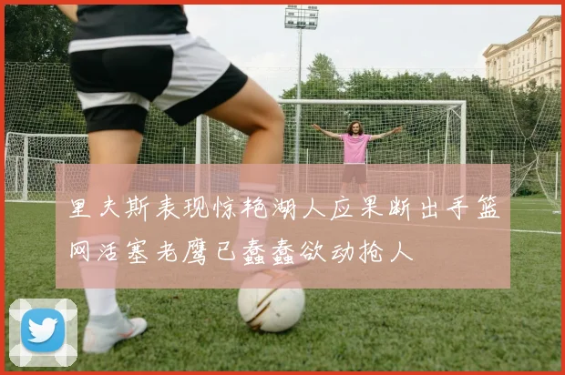 里夫斯表现惊艳湖人应果断出手篮网活塞老鹰已蠢蠢欲动抢人