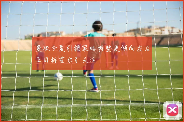 曼联今夏引援策略调整更倾向左后卫目标霍尔引关注