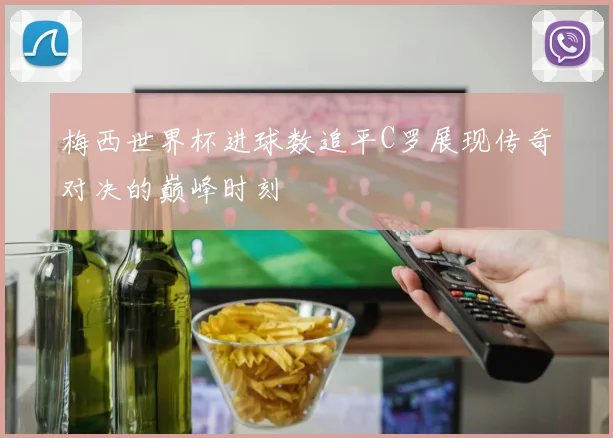 梅西世界杯进球数追平C罗展现传奇对决的巅峰时刻