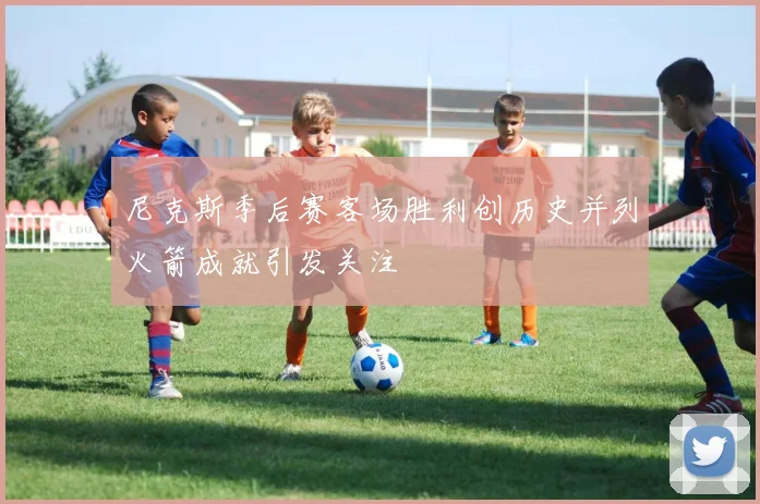 尼克斯季后赛客场胜利创历史并列火箭成就引发关注