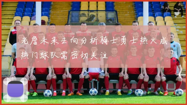 老詹未来去向分析骑士勇士热火成热门球队需密切关注