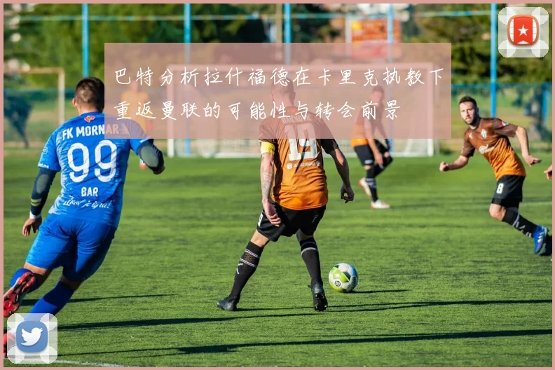 巴特分析拉什福德在卡里克执教下重返曼联的可能性与转会前景