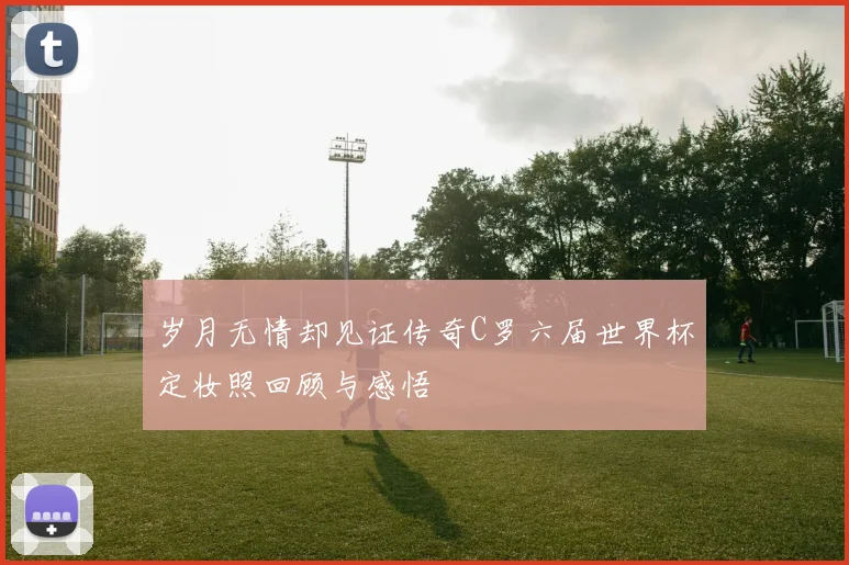 岁月无情却见证传奇C罗六届世界杯定妆照回顾与感悟