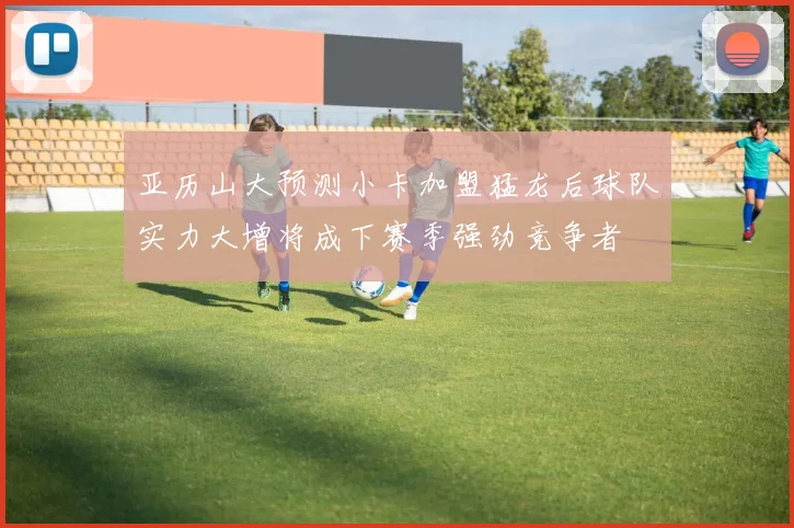 亚历山大预测小卡加盟猛龙后球队实力大增将成下赛季强劲竞争者
