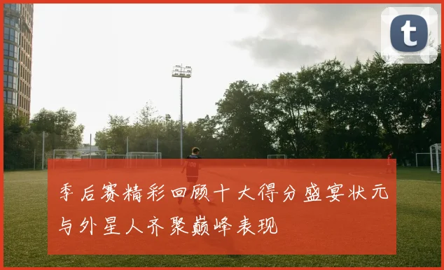 季后赛精彩回顾十大得分盛宴状元与外星人齐聚巅峰表现