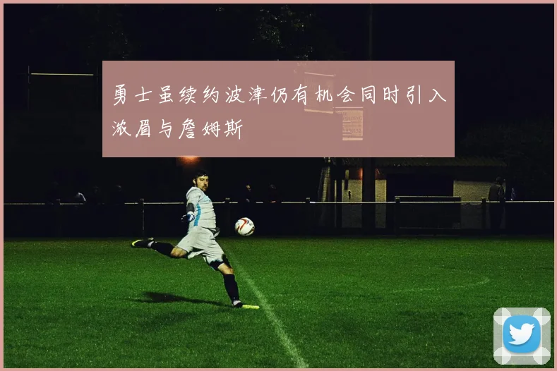 勇士虽续约波津仍有机会同时引入浓眉与詹姆斯