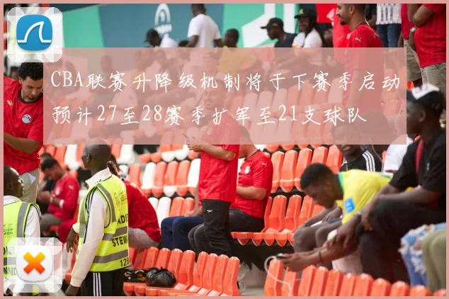 CBA联赛升降级机制将于下赛季启动预计27至28赛季扩军至21支球队