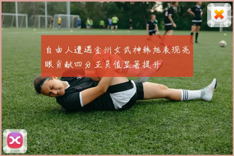 自由人遭遇金州女武神韩旭表现亮眼贡献四分正负值显著提升