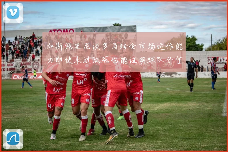 加斯佩里尼谈罗马转会市场运作能力即使未进欧冠也能证明球队价值