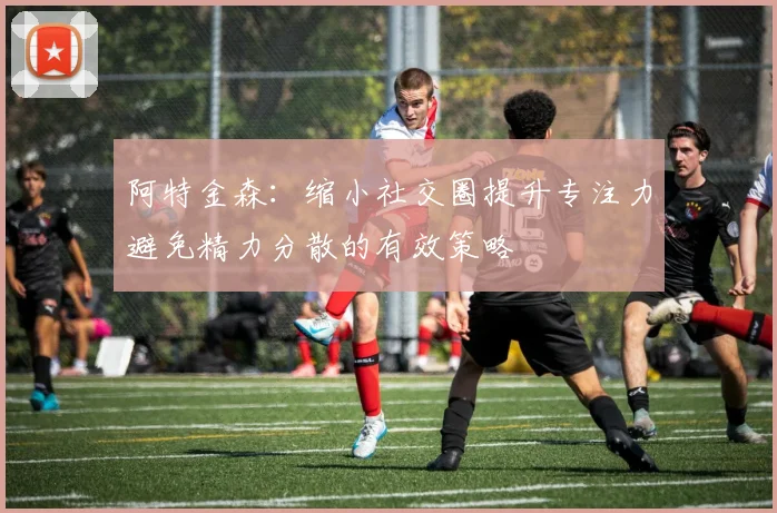 阿特金森：缩小社交圈提升专注力避免精力分散的有效策略