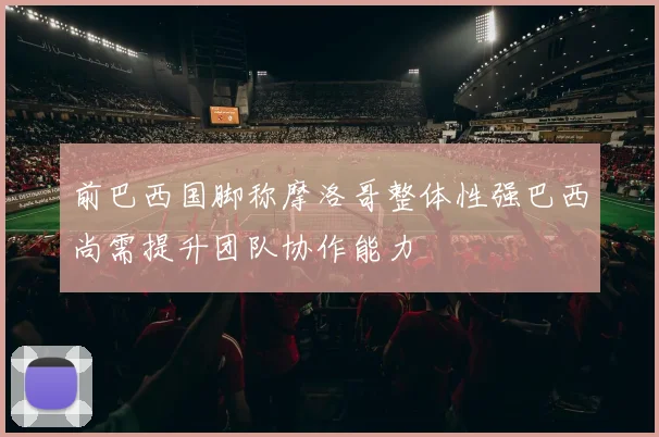 前巴西国脚称摩洛哥整体性强巴西尚需提升团队协作能力