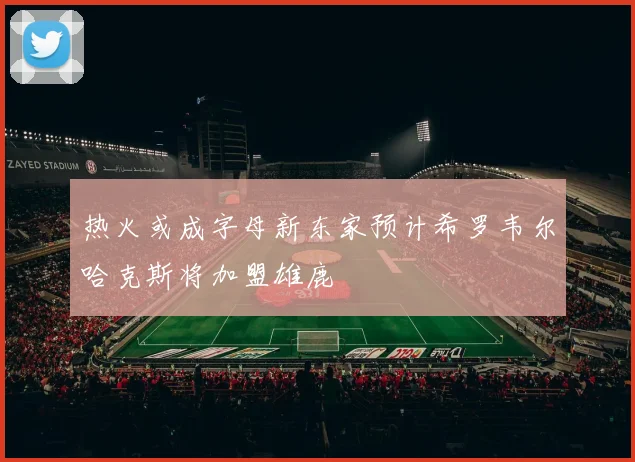 热火或成字母新东家预计希罗韦尔哈克斯将加盟雄鹿